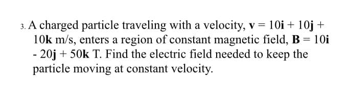 3. A charged particle traveling with a velocity, v = 10i + 10j +
10k m/s, enters a region of constant magnetic field, B = 10i
- 20j + 50k T. Find the electric field needed to keep the
particle moving at constant velocity.

