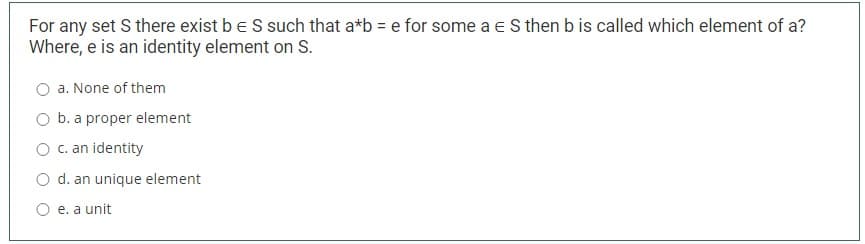 For any set S there exist be S such that a*b = e for some a e S then b is called which element of a?
Where, e is an identity element on S.
a. None of them
O b. a proper element
O . an identity
O d. an unique element
O e. a unit
