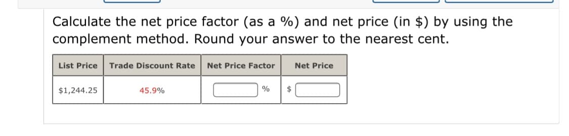 Calculate the net price factor (as a %) and net price (in $) by using the
complement method. Round your answer to the nearest cent.
List Price
Trade Discount Rate
Net Price Factor
Net Price
$1,244.25
45.9%
%
$
