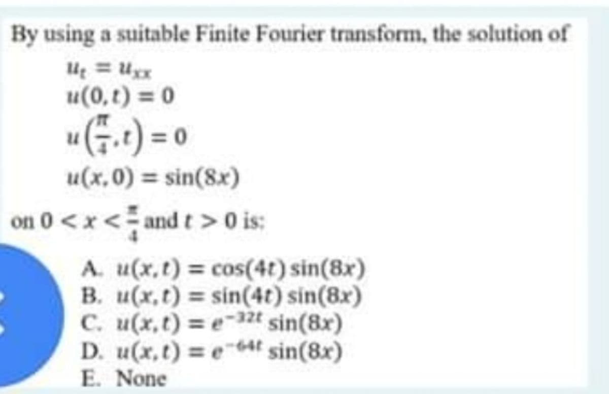 By using a suitable Finite Fourier transform, the solution of
= Ugx
u(0, t) = 0
u(5.t) = 0
u(x,0) = sin(8x)
on 0 < x < and t > 0 is:
A. u(x,t) = cos(4t) sin(8x)
B. u(x,t) = sin(4t) sin(8x)
C. u(x,t) = e-32t sin(8x)
D. u(x,t) = e4t sin(8x)
E. None
