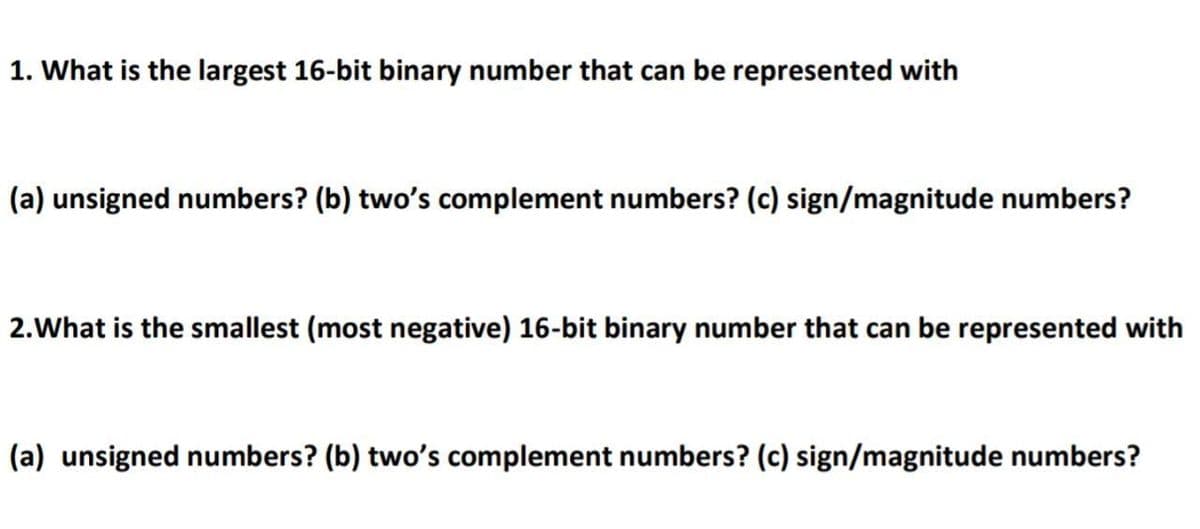 1. What is the largest 16-bit binary number that can be represented with
(a) unsigned numbers? (b) two's complement numbers? (c) sign/magnitude numbers?
2.What is the smallest (most negative) 16-bit binary number that can be represented with
(a) unsigned numbers? (b) two's complement numbers? (c) sign/magnitude numbers?
