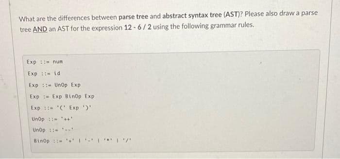 What are the differences between parse tree and abstract syntax tree (AST)? Please also draw a parse
tree AND an AST for the expression 12 - 6/2 using the following grammar rules.
Exp ::= num
Exp :: id
Exp ::- UnOp Exp
Exp :- Exp Binop Exp
Exp : '(' Exp )'
Unop :: ++'
Unop ::-
Binop : 1
