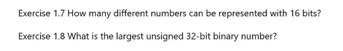 Exercise 1.7 How many different numbers can be represented with 16 bits?
Exercise 1.8 What is the largest unsigned 32-bit binary number?
