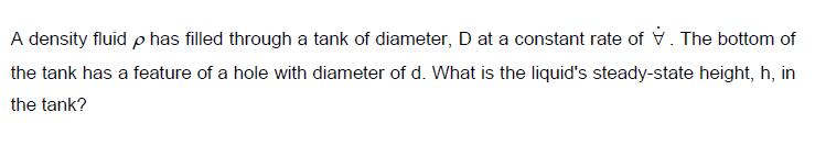 A density fluid p has filled through a tank of diameter, D at a constant rate of v. The bottom of
the tank has a feature of a hole with diameter of d. What is the liquid's steady-state height, h, in
the tank?
