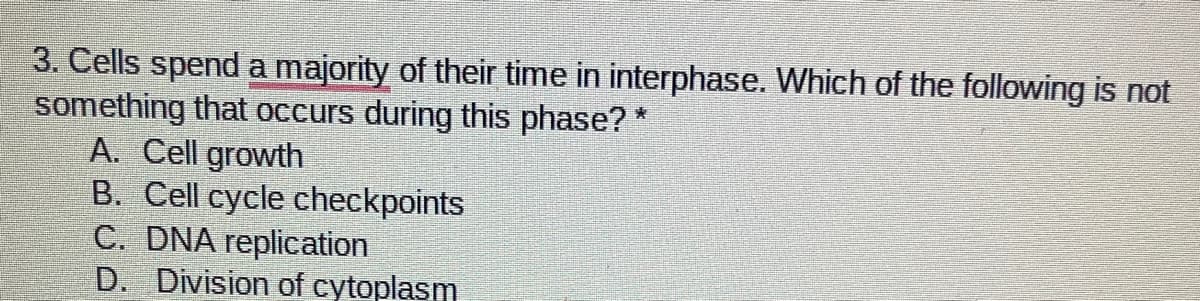 3. Cells spenda majority of their time in interphase. Which of the following is not
something that occurs during this phase? *
A. Cell growth
B. Cell cycle checkpoints
C. DNA replication
D. Division of cytoplasm
