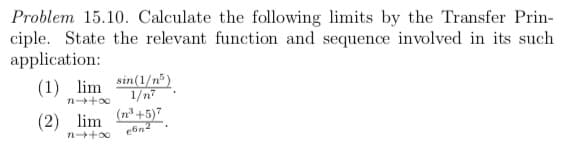 Problem 15.10. Calculate the following limits by the Transfer Prin-
ciple. State the relevant function and sequence involved in its such
application:
sin(1/n)
1/n7
(n° +5)7
(1) lim
n+00
(2) lim
n+o0
