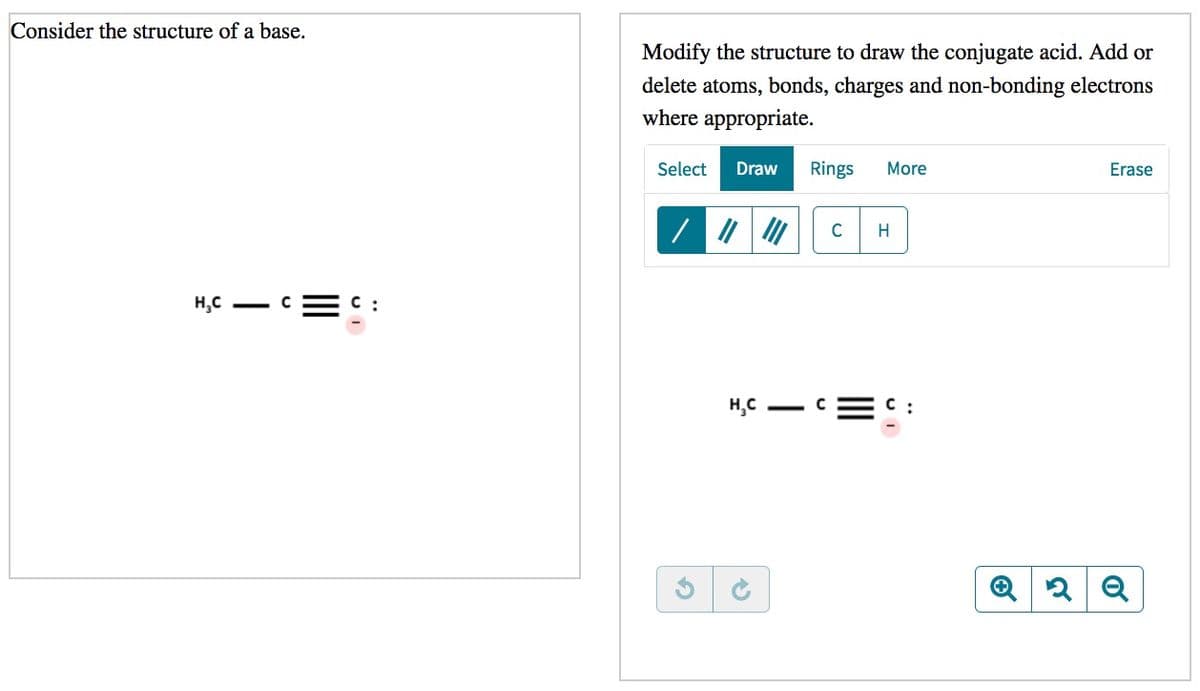 Consider the structure of a base.
Modify the structure to draw the conjugate acid. Add or
delete atoms, bonds, charges and non-bonding electrons
where appropriate.
Select
Draw
Rings
More
Erase
C
H
H,C - C
C :
H,C - C
