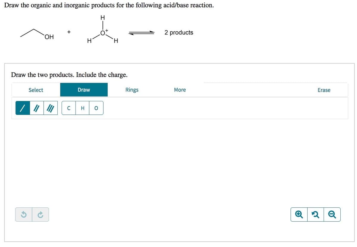 Draw the organic and inorganic products for the following acid/base reaction.
2 products
ОН
H
H.
Draw the two products. Include the charge.
Select
Draw
Rings
More
Erase
C
H
Q
