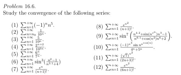 Problem 16.6.
Study the convergence of the following series:
( 1 ) Σ-1)" π'.
( 2 ) Σ
(3) En=1 10
(4) En=1 10
( 5) Σ
( 6) Σsin'(χ-4)
(7 ) Σ.
(8) E (n+1)!·
+00
n=1 (n+1)!
4.2+sin(n"")n*-
no. 1+cos(n²)n®+2
cos(n)
n=no 10n
too
( 9 ) Σ sin7
+00
n=1
+oo 2n+2
to (-1)"" sin n"
(10) E
4n +5"
(11) E (V)
n=1 (2n+3)!'
+00
( 12) Σ
+00
n=1 (6n+1)!'
:1 (n+1)!
