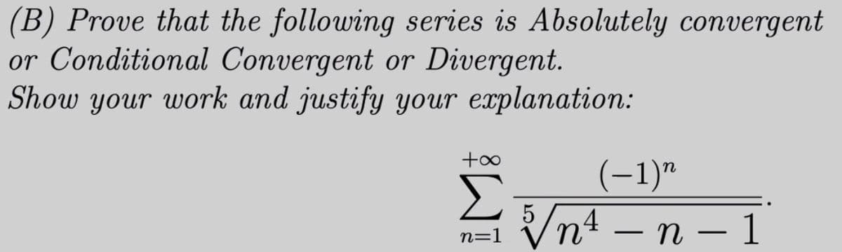 (B) Prove that the following series is Absolutely convergent
or Conditional Convergent or Divergent.
Show your work and justify your explanation:
+00
(-1)"
Σ
n=1 Vn4 – n – 1
|
-
