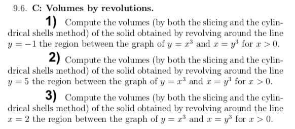 9.6. C: Volumes by revolutions.
1) Compute the volumes (by both the slicing and the cylin-
drical shells method) of the solid obtained by revolving around the line
y = -1 the region between the graph of y = x³ and r = y³ for x > 0.
2) Compute the volumes (by both the slicing and the cylin-
drical shells method) of the solid obtained by revolving around the line
y = 5 the region between the graph of y = x³ and r = y³ for r >0.
3) Compute the volumes (by both the slicing and the cylin-
drical shells method) of the solid obtained by revolving around the line
x = 2 the region between the graph of y = r³ and r = y³ for r> 0.
