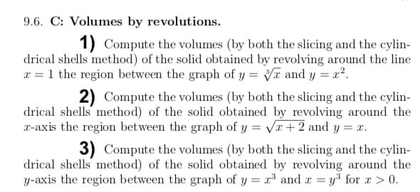 9.6. C: Volumes by revolutions.
1) Compute the volumes (by both the slicing and the cylin-
drical shells method) of the solid obtained by revolving around the line
x = 1 the region between the graph of y = and y = x?.
2) Compute the volumes (by both the slicing and the cylin-
drical shells method) of the solid obtained by revolving around the
x-axis the region between the graph of y = Vx +2 and y = x.
3) Compute the volumes (by both the slicing and the cylin-
drical shells method) of the solid obtained by revolving around the
y-axis the region between the graph of y = x and x = y³ for x > 0.
