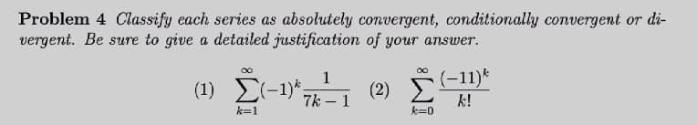 Problem 4 Classify each series as absolutely convergent, conditionally convergent or di-
vergent. Be sure to give a detailed justification of your answer.
1
(1) Σ-1)';
(2) (-11)*
7k – 1
k!
k=1
k=0
