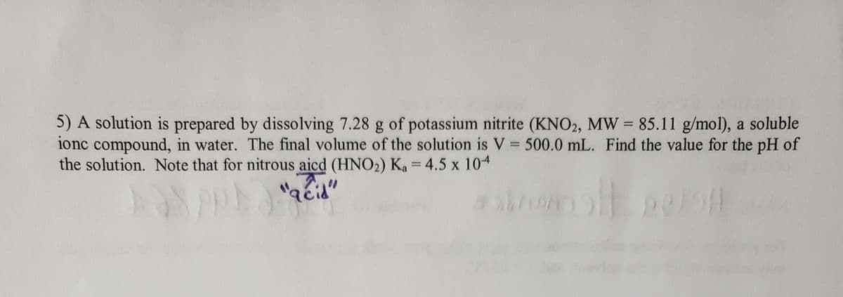 5) A solution is prepared by dissolving 7.28 g of potassium nitrite (KNO2, MW = 85.11 g/mol), a soluble
ionc compound, in water. The final volume of the solution is V = 500.0 mL. Find the value for the pH of
the solution. Note that for nitrous aicd (HNO2) Ka = 4.5 x 104
%3D
%3D
%3D
