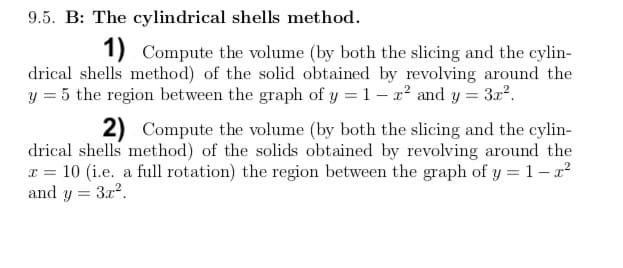 9.5. B: The cylindrical shells method.
1) Compute the volume (by both the slicing and the cylin-
drical shells method) of the solid obtained by revolving around the
y = 5 the region between the graph of y = 1 – x² and y = 3x?.
2) Compute the volume (by both the slicing and the cylin-
drical shells method) of the solids obtained by revolving around the
x = 10 (i.e. a full rotation) the region between the graph of y = 1- x?
and y = 3x2.
