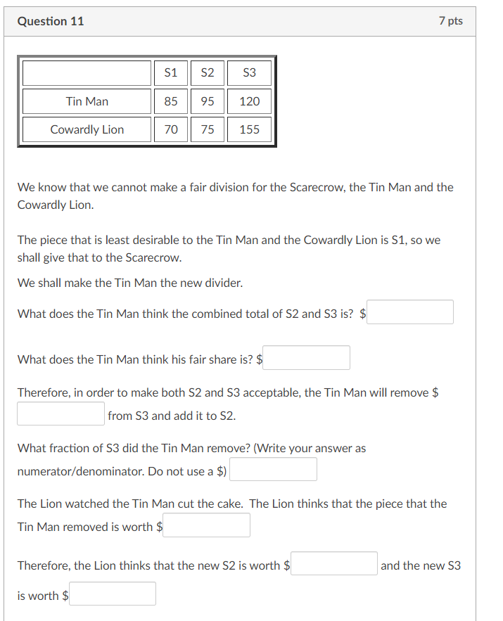 Question 11
Tin Man
Cowardly Lion
S1 S2
85
95
70 75
S3
120
155
We know that we cannot make a fair division for the Scarecrow, the Tin Man and the
Cowardly Lion.
7 pts
The piece that is least desirable to the Tin Man and the Cowardly Lion is S1, so we
shall give that to the Scarecrow.
We shall make the Tin Man the new divider.
What does the Tin Man think the combined total of S2 and S3 is? $
What does the Tin Man think his fair share is? $
Therefore, in order to make both S2 and 53 acceptable, the Tin Man will remove $
from S3 and add it to S2.
What fraction of S3 did the Tin Man remove? (Write your answer as
numerator/denominator. Do not use a $)
The Lion watched the Tin Man cut the cake. The Lion thinks that the piece that the
Tin Man removed is worth $
Therefore, the Lion thinks that the new S2 is worth $
is worth $
and the new S3