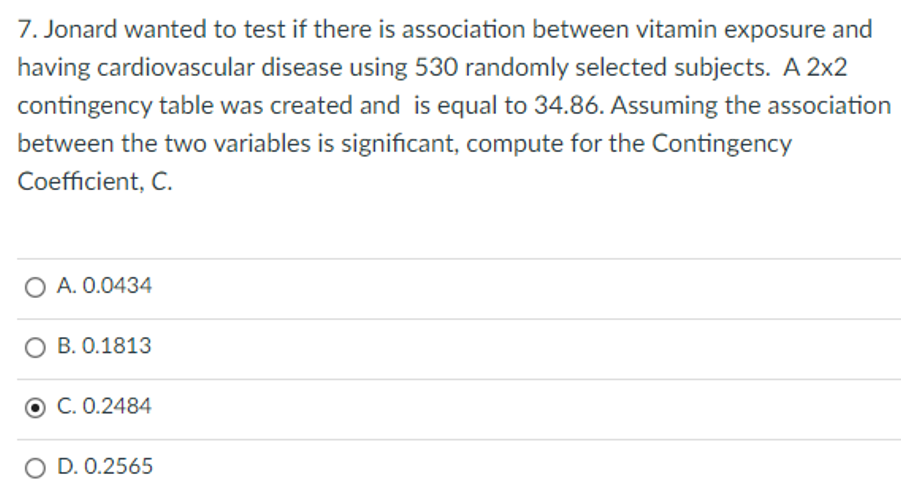 7. Jonard wanted to test if there is association between vitamin exposure and
having cardiovascular disease using 530 randomly selected subjects. A 2x2
contingency table was created and is equal to 34.86. Assuming the association
between the two variables is significant, compute for the Contingency
Coefficient, C.
O A. 0.0434
O B. 0.1813
C. 0.2484
O D. 0.2565

