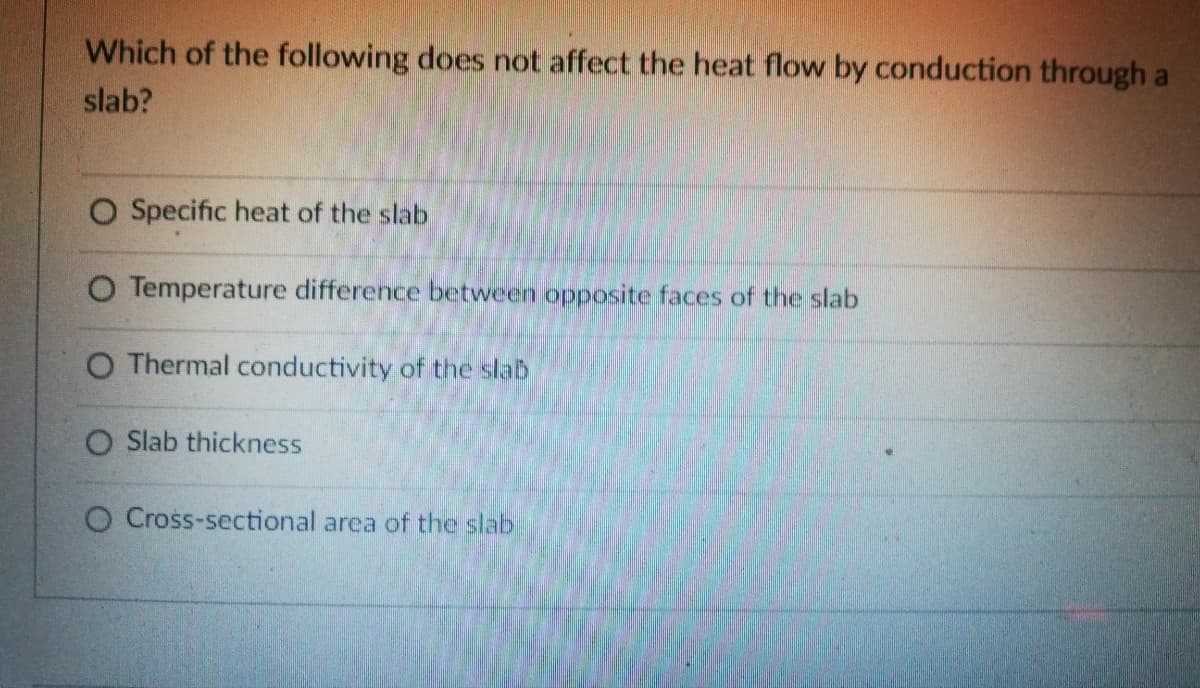 Which of the following does not affect the heat flow by conduction through a
slab?
O Specific heat of the slab
O Temperature difference between opposite faces of the slab
O Thermal conductivity of the slab
O Slab thickness
O Cross-sectional area of the slab
