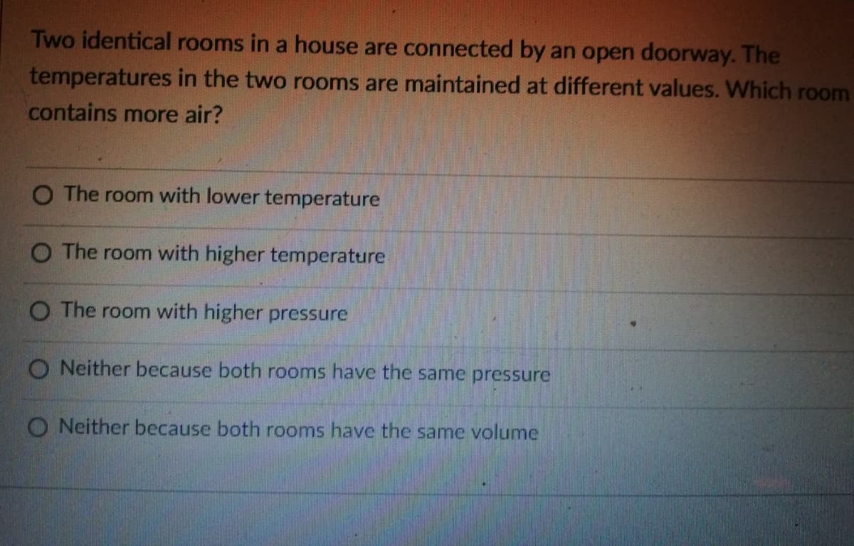 Two identical rooms in a house are connected by an open doorway. The
temperatures in the two rooms are maintained at different values. Which room
contains more air?
O The room with lower temperature
O The room with higher temperature
O The room with higher pressure
O Neither because both rooms have the same pressure
O Neither because both rooms have the same volume
