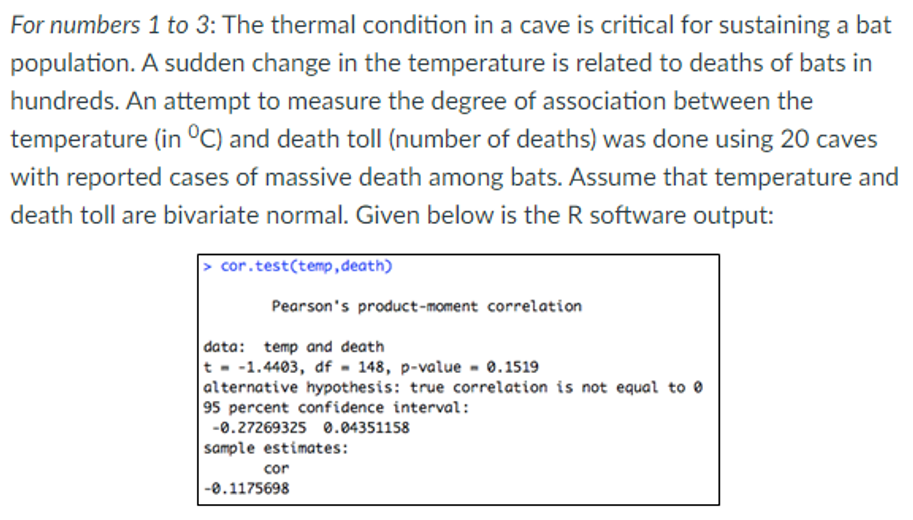 For numbers 1 to 3: The thermal condition in a cave is critical for sustaining a bat
population. A sudden change in the temperature is related to deaths of bats in
hundreds. An attempt to measure the degree of association between the
temperature (in °C) and death toll (number of deaths) was done using 20 caves
with reported cases of massive death among bats. Assume that temperature and
death toll are bivariate normal. Given below is the R software output:
cor.test(temp,death)
Pearson's product-moment correlation
data: temp and death
t - -1.4403, df - 148, p-value - 0.1519
|alternative hypothesis: true correlation is not equal to 0
95 percent confidence interval:
-0.27269325 0.04351158
sample estimates:
cor
-0.1175698
