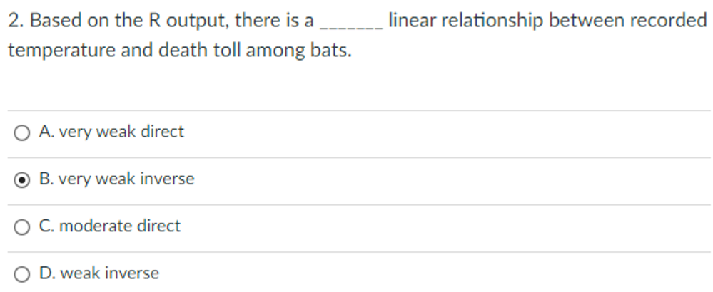 2. Based on the R output, there is a
linear relationship between recorded
temperature and death toll among bats.
O A. very weak direct
O B. very weak inverse
O C. moderate direct
D. weak inverse
