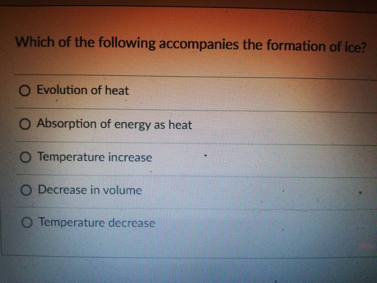 Which of the following accompanies the formation of ice?
O Evolution of heat
O Absorption of energy as heat
O Temperature increase
O Decrease in volume
O Temperature decrease
