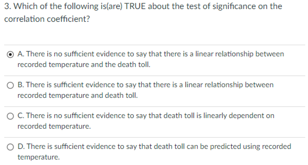 3. Which of the following is(are) TRUE about the test of significance on the
correlation coefficient?
A. There is no sufficient evidence to say that there is a linear relationship between
recorded temperature and the death toll.
B. There is sufficient evidence to say that there is a linear relationship between
recorded temperature and death toll.
O C. There is no sufficient evidence to say that death toll is linearly dependent on
recorded temperature.
O D. There is sufficient evidence to say that death toll can be predicted using recorded
temperature.
