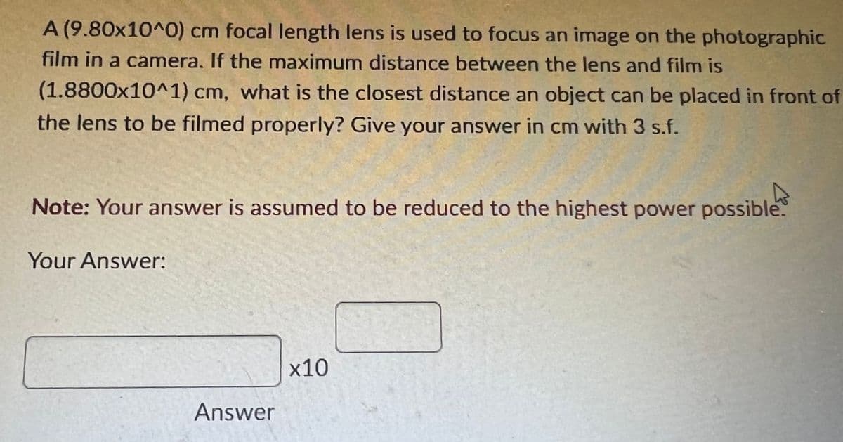A (9.80x10^0) cm focal length lens is used to focus an image on the photographic
film in a camera. If the maximum distance between the lens and film is
(1.8800x10^1) cm, what is the closest distance an object can be placed in front of
the lens to be filmed properly? Give your answer in cm with 3 s.f.
Note: Your answer is assumed to be reduced to the highest power possible.
Your Answer:
x10
Answer
