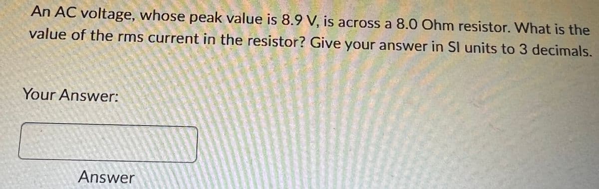 An AC voltage, whose peak value is 8.9 V, is across a 8.0 Ohm resistor. What is the
value of the rms current in the resistor? Give your answer in SI units to 3 decimals.
Your Answer:
Answer
