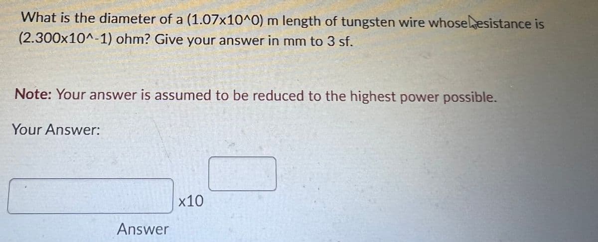 What is the diameter of a (1.07x10^0) m length of tungsten wire whoseesistance is
(2.300x10^-1) ohm? Give your answer in mm to 3 sf.
Note: Your answer is assumed to be reduced to the highest power possible.
Your Answer:
x10
Answer

