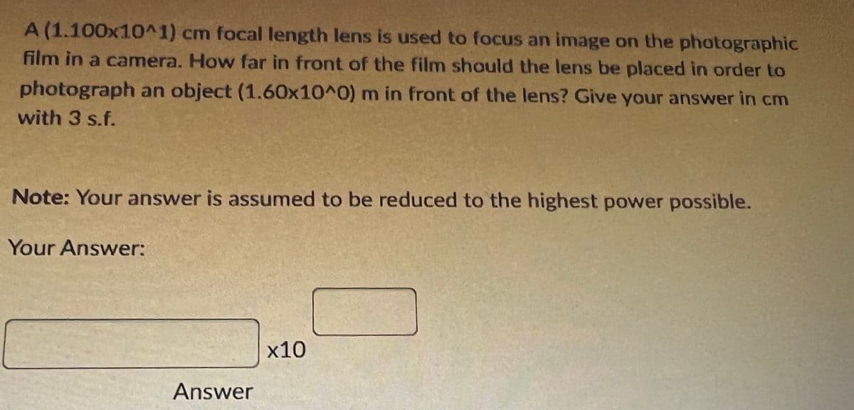 A (1.100x10^1) cm focal length lens is used to focus an image on the photographic
film in a camera. How far in front of the film should the lens be placed in order to
photograph an object (1.60x10^0) m in front of the lens? Give your answer in cm
with 3 s.f.
Note: Your answer is assumed to be reduced to the highest power possible.
Your Answer:
x10
Answer
