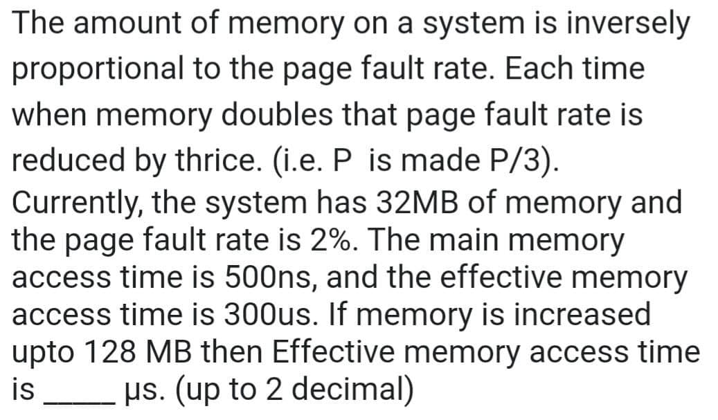 proportional
The amount of memory on a system is inversely
to the page fault rate. Each time
when memory doubles that page fault rate is
reduced by thrice. (i.e. P is made P/3).
Currently, the system has 32MB of memory and
the page fault rate is 2%. The main memory
access time is 500ns, and the effective memory
access time is 300us. If memory is increased
upto 128 MB then Effective memory access time
is us. (up to 2 decimal)