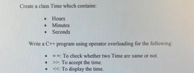 Create a class Time which contains:
●
Hours
Minutes
Seconds
•
Write a C++ program using operator overloading for the following:
To check whether two Time are same or not.
>>: To accept the time.
To display the time.