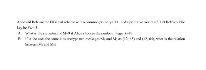 Alice and Bob use the ElGamal scheme with a common prime q=131 and a primitive root a=6. Let Bob's public
key be Yn= 3.
A. What is the ciphertext of M=9 if Alice chooses the random integer k=4?
B.
If Alice uses the same k to encrypt two messages M₁ and M₂ as (12, 65) and (12, 64), what is the relation
between M₁ and M₂?