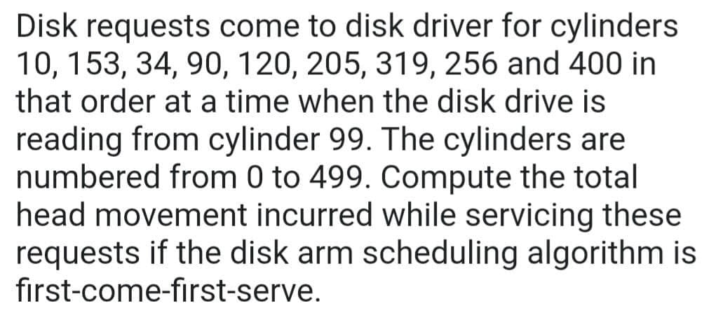 Disk requests come to disk driver for cylinders
10, 153, 34, 90, 120, 205, 319, 256 and 400 in
that order at a time when the disk drive is
reading from cylinder 99. The cylinders are
numbered from 0 to 499. Compute the total
head movement incurred while servicing these
requests if the disk arm scheduling algorithm is
first-come-first-serve.