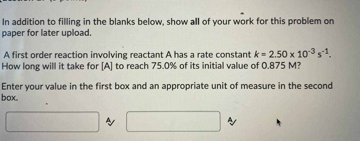 In addition to filling in the blanks below, show all of your work for this problem on
paper for later upload.
A first order reaction involving reactant A has a rate constantk = 2.50 x 103 s1.
How long will it take for [A] to reach 75.0% of its initial value of O.875 M?
Enter your value in the first box and an appropriate unit of measure in the second
box.
