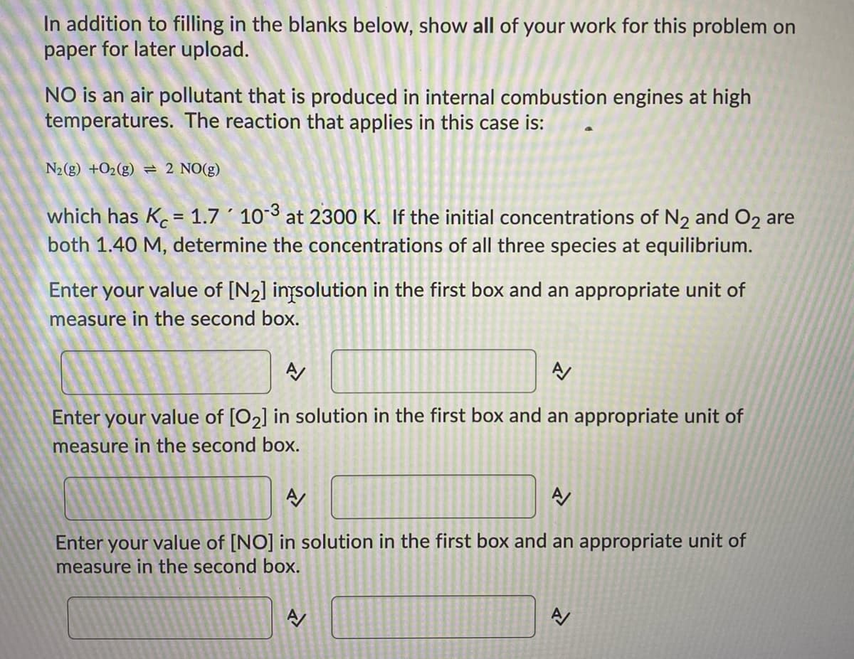 In addition to filling in the blanks below, show all of your work for this problem on
paper for later upload.
NO is an air pollutant that is produced in internal combustion engines at high
temperatures. The reaction that applies in this case is:
N2(g) +O2(g) = 2 NO(g)
which has K = 1.7 ´ 103 at 2300 K. If the initial concentrations of N2 and O2 are
both 1.40 M, determine the concentrations of all three species at equilibrium.
Enter your value of [N2] inysolution in the first box and an appropriate unit of
measure in the second box.
Enter your value of [O2] in solution in the first box and an appropriate unit of
measure in the second box.
Enter your value of [NO] in solution in the first box and an appropriate unit of
measure in the second box.
