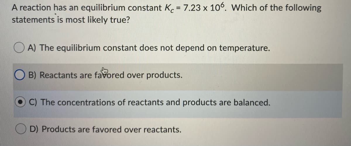 A reaction has an equilibrium constant K. = 7.23 x 10°. Which of the following
statements is most likely true?
O A) The equilibrium constant does not depend on temperature.
B) Reactants are favored over products.
C) The concentrations of reactants and products are balanced.
D) Products are favored over reactants.
