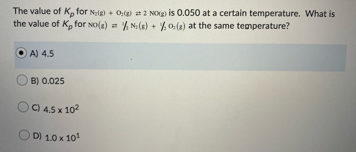 The value of K, for N2(g) + O2(g) 2 2 NO(g) is 0.050 at a certain temperature. What is
the value of K, for No(g) 2 N2 (g) + ½ 02(s) at the same temperature?
A) 4.5
B) 0.025
O C) 4.5 x 102
D) 1.0 x 101
