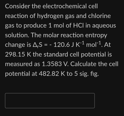 Consider the electrochemical cell
reaction of hydrogen gas and chlorine
gas to produce 1 mol of HCI in aqueous
solution. The molar reaction entropy
change is A,S = - 120.6 J K-¹ mol-¹. At
298.15 K the standard cell potential is
measured as 1.3583 V. Calculate the cell
potential at 482.82 K to 5 sig. fig.