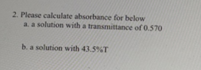 2. Please calculate absorbance for below
a. a solution with a transmittance of 0.570
b. a solution with 43.5%T
