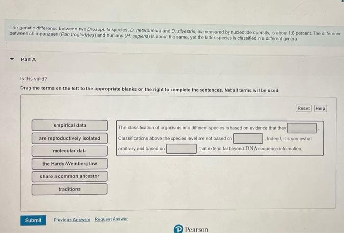 The genetic difference between two Drosophila species, D. heteroneura and D. silvestris, as measured by nucleotide diversity, is about 1.8 percent. The difference
between chimpanzees (Pan troglodytes) and humans (H. sapiens) is about the same, yet the latter species is classified in a different genera.
Part A
Is this valid?
Drag the terms on the left to the appropriate blanks on the right to complete the sentences. Not all terms will be used.
empirical data
are reproductively isolated
molecular data
the Hardy-Weinberg law
share a common ancestor.
Submit
traditions
The classification of organisms into different species is based on evidence that they
Classifications above the species level are not based on
arbitrary and based on
that extend far beyond DNA sequence information
Previous Answers Request Answer
Reset Help
P Pearson
Indeed, it is somewhat