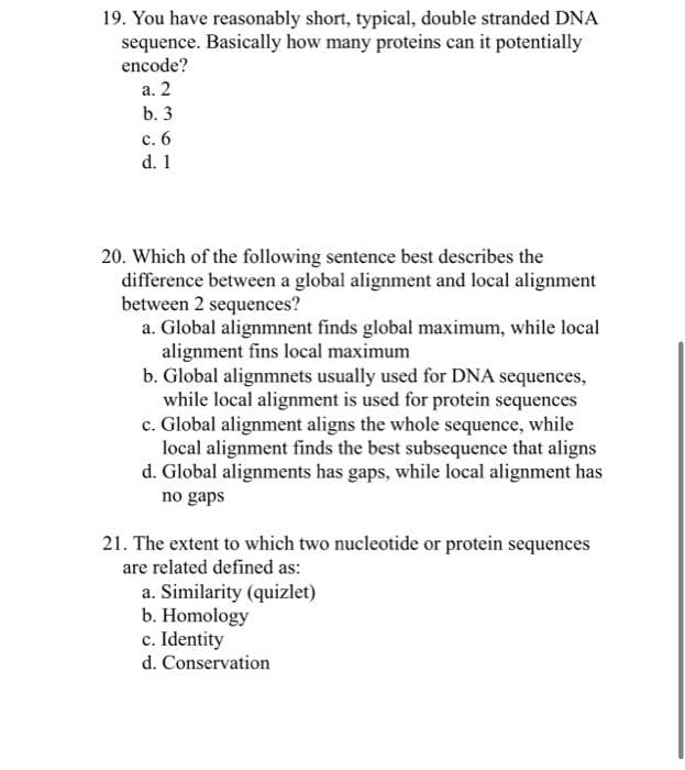 19. You have reasonably short, typical, double stranded DNA
sequence. Basically how many proteins can it potentially
encode?
a. 2
b. 3
c. 6
d. 1
20. Which of the following sentence best describes the
difference between a global alignment and local alignment
between 2 sequences?
a. Global alignmnent finds global maximum, while local
alignment fins local maximum
b. Global alignmnets usually used for DNA sequences,
while local alignment is used for protein sequences
c. Global alignment aligns the whole sequence, while
local alignment finds the best subsequence that aligns
d. Global alignments has gaps, while local alignment has
no gaps
21. The extent to which two nucleotide or protein sequences
are related defined as:
a. Similarity (quizlet)
b. Homology
c. Identity
d. Conservation