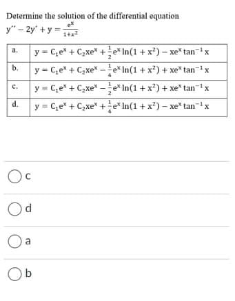 Determine the solution of the differential equation
y" - 2y' + y =
1+x2
y = C,e* + C,xe* +e* In(1 + x²) – xe* tan-ix
a.
b.
y = C,e* + C,xe* -e* In(1 + x?) + xe* tan-x
y = C,e* + C,xe* - e* In(1 + x?) + xe* tanx
с.
y = C,e* + C,xe* +e* In(1 + x?) – xe* tan-x
Oc
Od
a
Ob
d.
