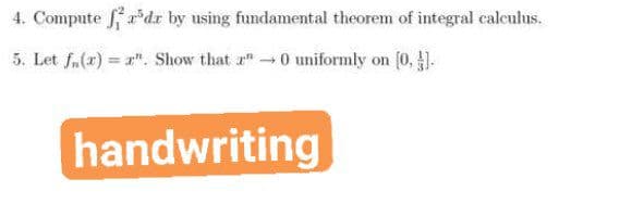 4. Compute *dr by using fundamental theorem of integral calculus.
5. Let f.(r) = a". Show that r"0 uniformly on (0, ).
handwriting
