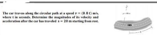 The car travers along the circular path at a speed v = (0.8 t) m/s,
where t in seconds. Determine the magnitudes of its velocity and
acceleration after the car has traveled s = 20 m starting from rest.
40m
