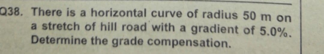 Q38. There is a horizontal curve of radius 50 m on
a stretch of hill road with a gradient of 5.0%.
Determine the grade compensation.
