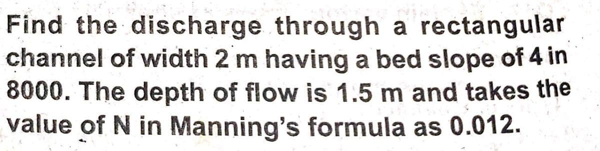 Find the discharge through a rectangular
channel of width 2 m having a bed slope of 4 in
8000. The depth of flow is 1.5 m and takes the
value of N in Manning's formula as 0.012.
