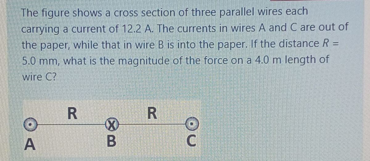 The figure shows a cross section of three parallel wires each
carrying a current of 12.2 A. The currents in wires A and C are out of
the paper, while that in wire B is into the paper. If the distance R =
%3D
5.0 mm, what is the magnitude of the force on a 4.0 m length of
wire C?
