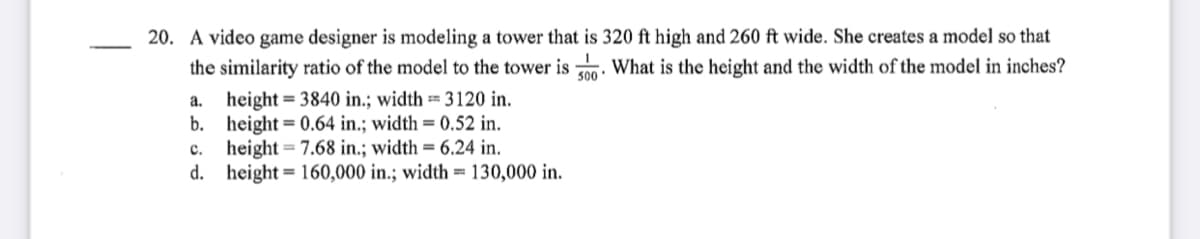 20. A video game designer is modeling a tower that is 320 ft high and 260 ft wide. She creates a model so that
the similarity ratio of the model to the tower is n. What is the height and the width of the model in inches?
500
height = 3840 in.; width == 3120 in.
b.
a.
height = 0.64 in.; width = 0.52 in.
height = 7.68 in.; width = 6.24 in.
d. height= 160,000 in.; width = 130,000 in.
с.
